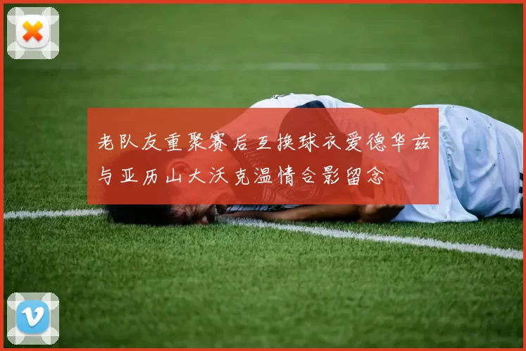老队友重聚赛后互换球衣爱德华兹与亚历山大沃克温情合影留念