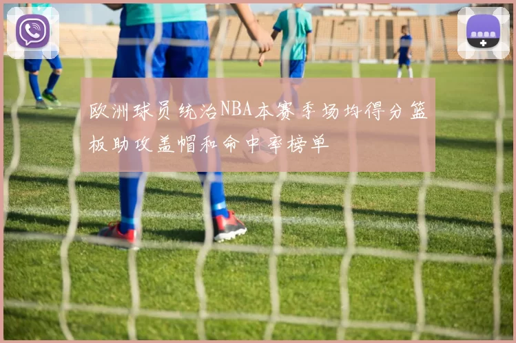 欧洲球员统治NBA本赛季场均得分篮板助攻盖帽和命中率榜单