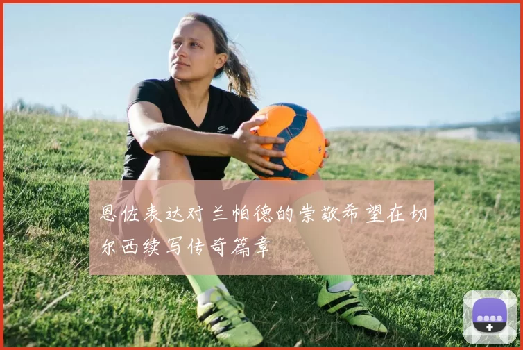 恩佐表达对兰帕德的崇敬希望在切尔西续写传奇篇章