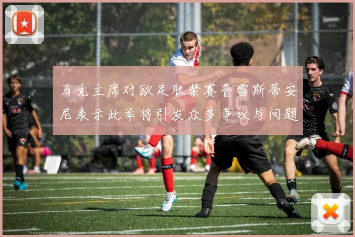 马竞主席对欧足联禁赛普雷斯蒂安尼表示此举将引发众多争议与问题