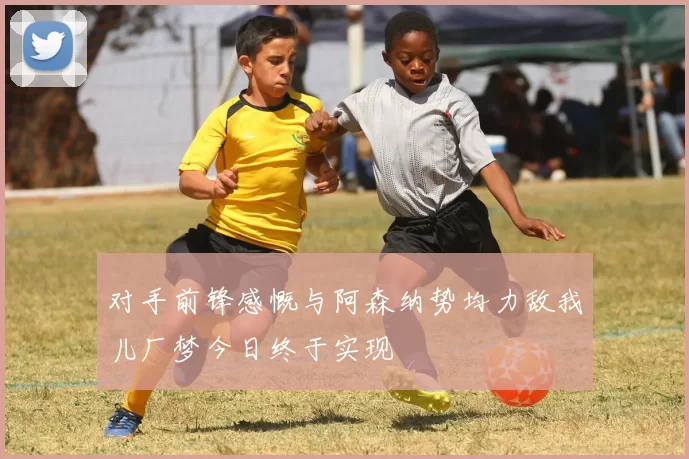 对手前锋感慨与阿森纳势均力敌我儿厂梦今日终于实现