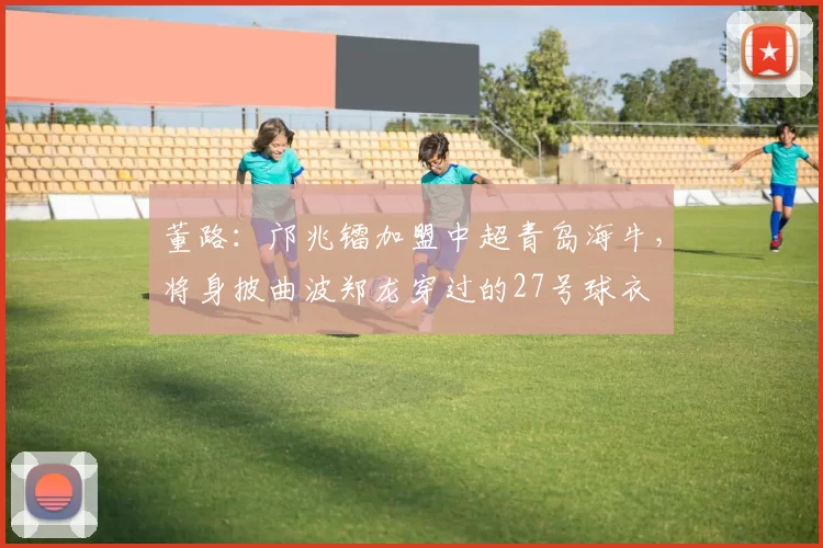董路：邝兆镭加盟中超青岛海牛，将身披曲波郑龙穿过的27号球衣