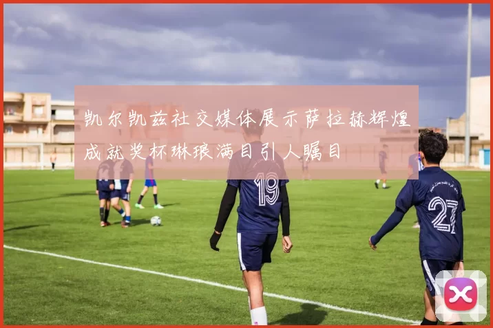 凯尔凯兹社交媒体展示萨拉赫辉煌成就奖杯琳琅满目引人瞩目
