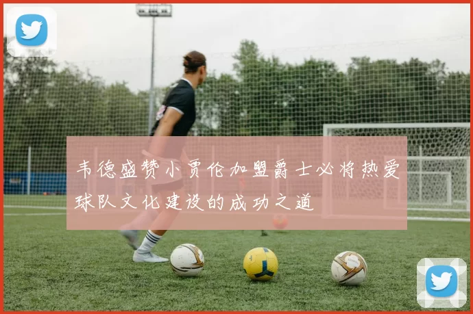 韦德盛赞小贾伦加盟爵士必将热爱球队文化建设的成功之道