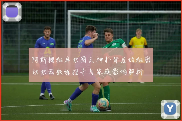 阿斯揭秘库尔图瓦神扑背后的秘密切尔西教练指导与家庭影响解析