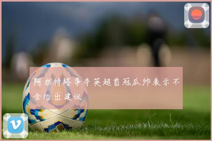 阿尔特塔争夺英超首冠瓜帅表示不会给出建议