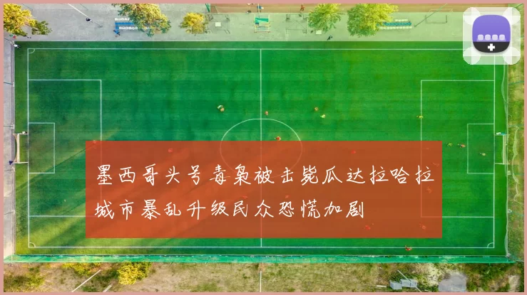 墨西哥头号毒枭被击毙瓜达拉哈拉城市暴乱升级民众恐慌加剧