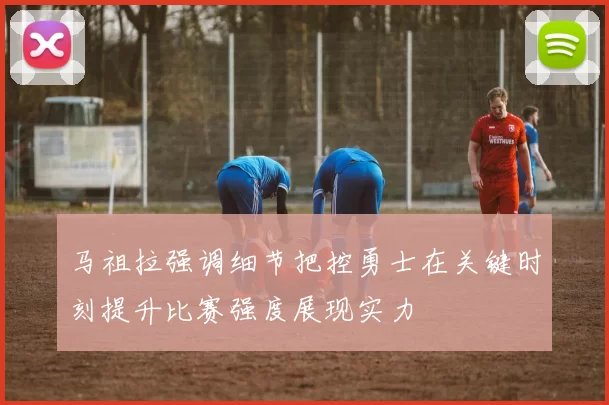 马祖拉强调细节把控勇士在关键时刻提升比赛强度展现实力