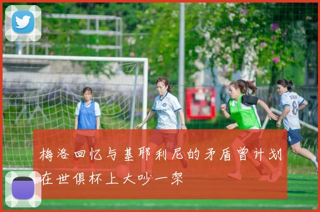 梅洛回忆与基耶利尼的矛盾曾计划在世俱杯上大吵一架