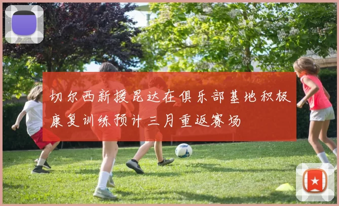 切尔西新援昆达在俱乐部基地积极康复训练预计三月重返赛场