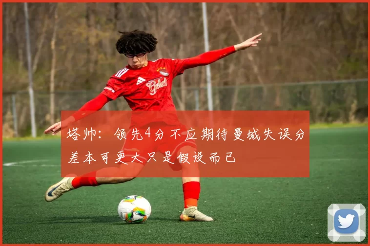 塔帅：领先4分不应期待曼城失误分差本可更大只是假设而已