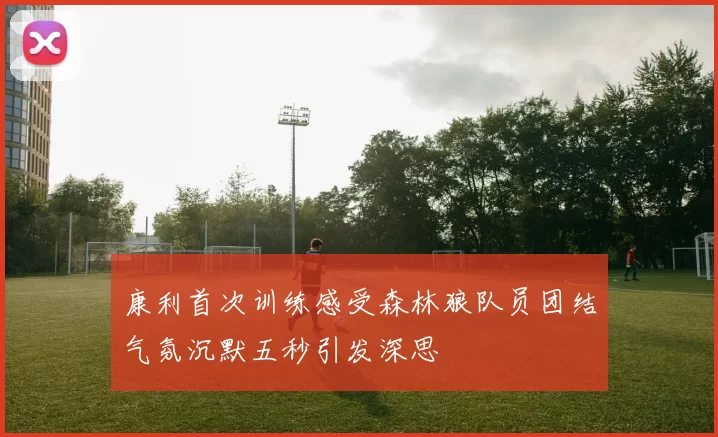 康利首次训练感受森林狼队员团结气氛沉默五秒引发深思