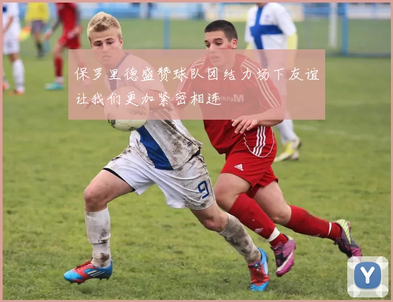保罗里德盛赞球队团结力场下友谊让我们更加紧密相连