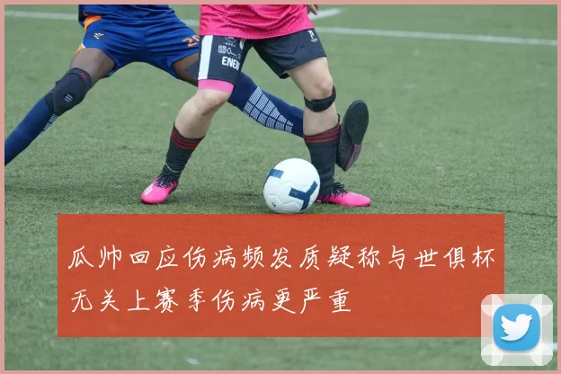 瓜帅回应伤病频发质疑称与世俱杯无关上赛季伤病更严重