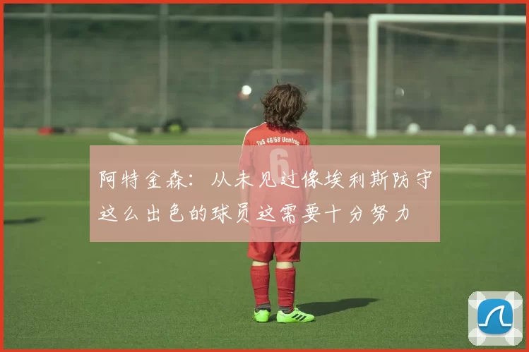 阿特金森：从未见过像埃利斯防守这么出色的球员这需要十分努力