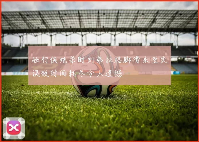 独行侠绝杀时刻弗拉格脚滑米豆失误致时间耗尽令人遗憾