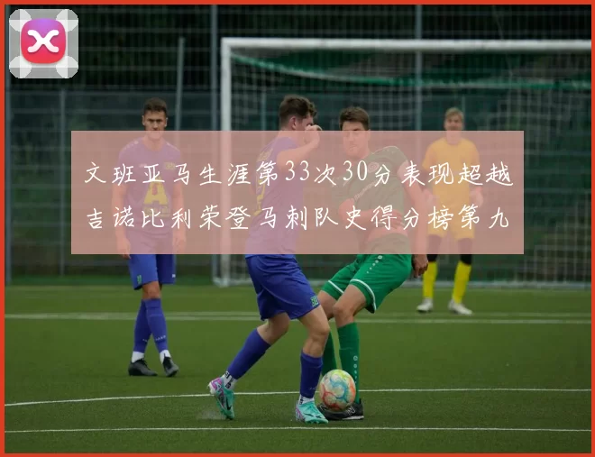 文班亚马生涯第33次30分表现超越吉诺比利荣登马刺队史得分榜第九位