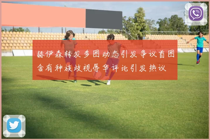 赫伊森转发多图动态引发争议首图含有种族歧视辱华评论引发热议