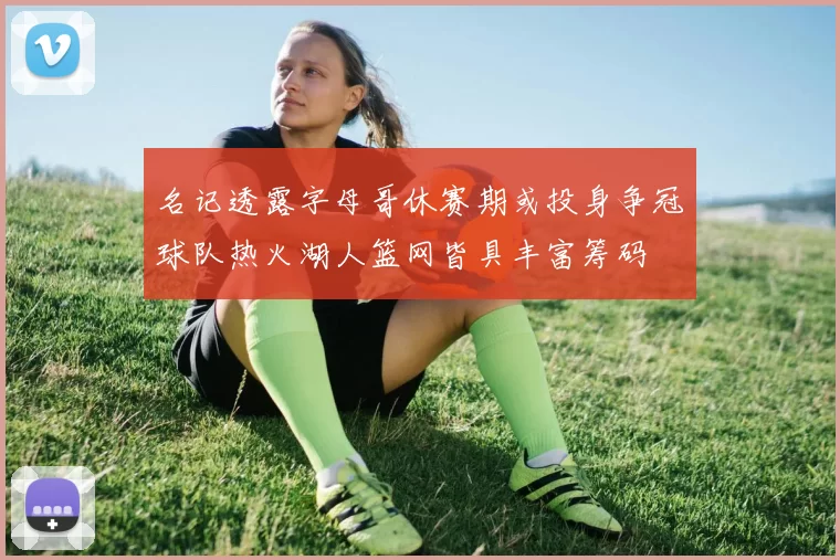 名记透露字母哥休赛期或投身争冠球队热火湖人篮网皆具丰富筹码