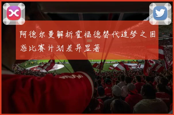 阿德尔曼解析霍福德替代追梦之困惑比赛计划差异显著