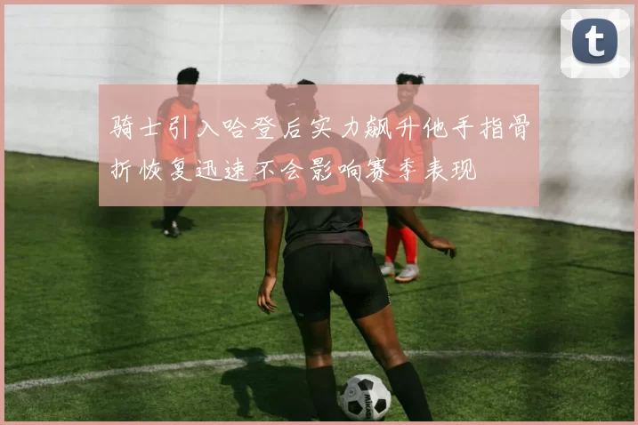 骑士引入哈登后实力飙升他手指骨折恢复迅速不会影响赛季表现