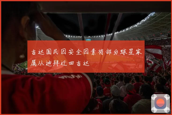 吉达国民因安全因素将部分球星家属从迪拜迁回吉达