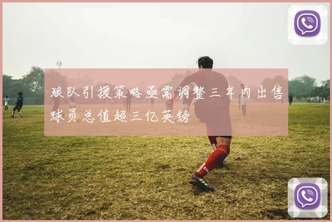 狼队引援策略亟需调整三年内出售球员总值超三亿英镑