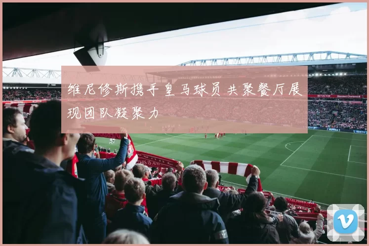 维尼修斯携手皇马球员共聚餐厅展现团队凝聚力