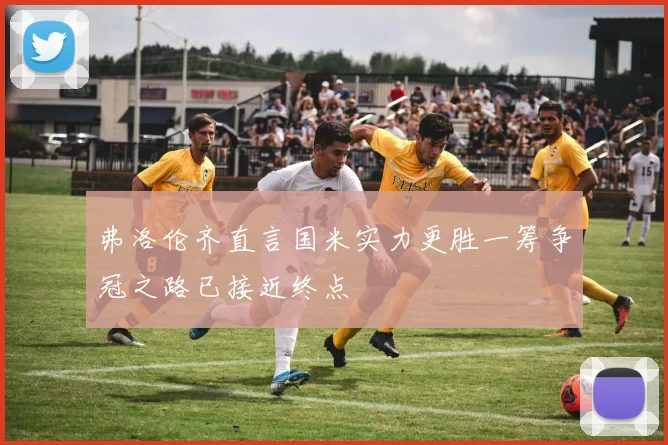 弗洛伦齐直言国米实力更胜一筹争冠之路已接近终点
